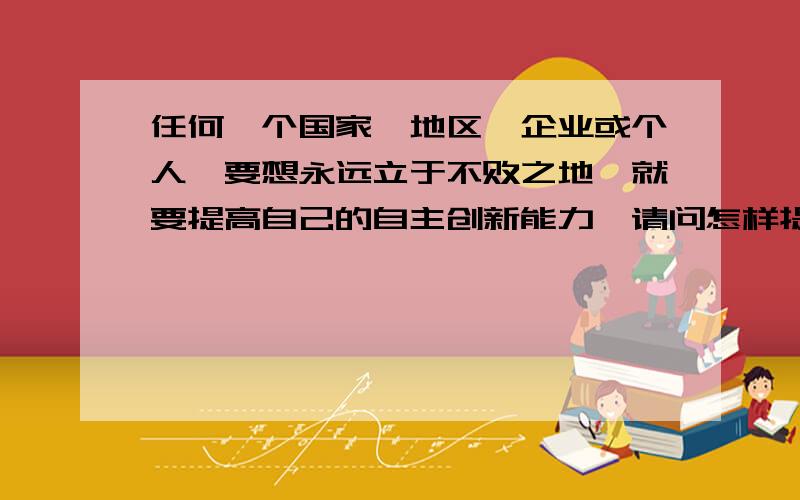 任何一个国家、地区、企业或个人,要想永远立于不败之地,就要提高自己的自主创新能力,请问怎样提高我的自主创新能力?回答好的