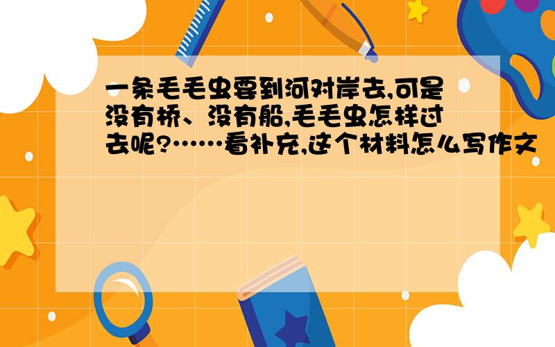 一条毛毛虫要到河对岸去,可是没有桥、没有船,毛毛虫怎样过去呢?……看补充,这个材料怎么写作文