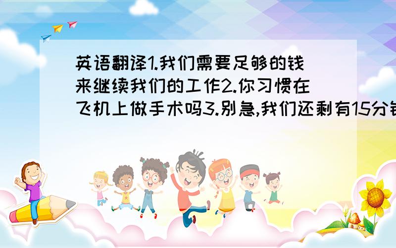 英语翻译1.我们需要足够的钱来继续我们的工作2.你习惯在飞机上做手术吗3.别急,我们还剩有15分钟4.那个病人对医生这么