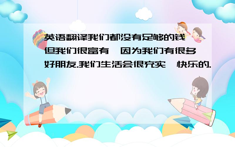 英语翻译我们都没有足够的钱,但我们很富有,因为我们有很多好朋友.我们生活会很充实、快乐的.