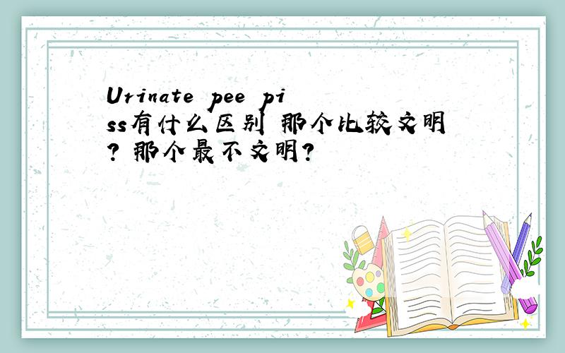 Urinate pee piss有什么区别 那个比较文明? 那个最不文明?