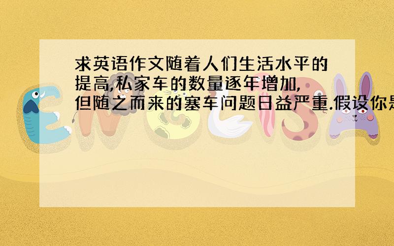 求英语作文随着人们生活水平的提高,私家车的数量逐年增加,但随之而来的塞车问题日益严重.假设你是学校学生会主席,请你写一封