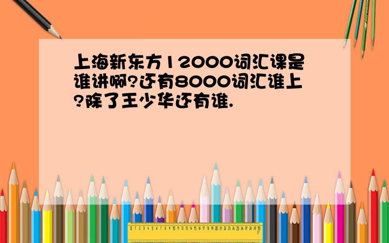 上海新东方12000词汇课是谁讲啊?还有8000词汇谁上?除了王少华还有谁.