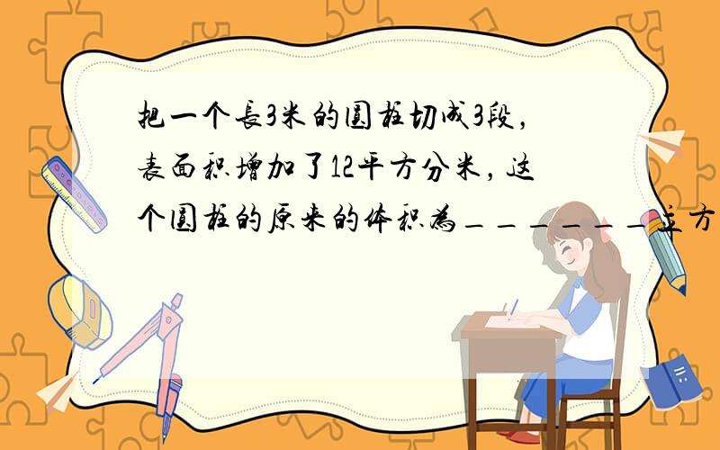 把一个长3米的圆柱切成3段，表面积增加了12平方分米，这个圆柱的原来的体积为______立方分米．