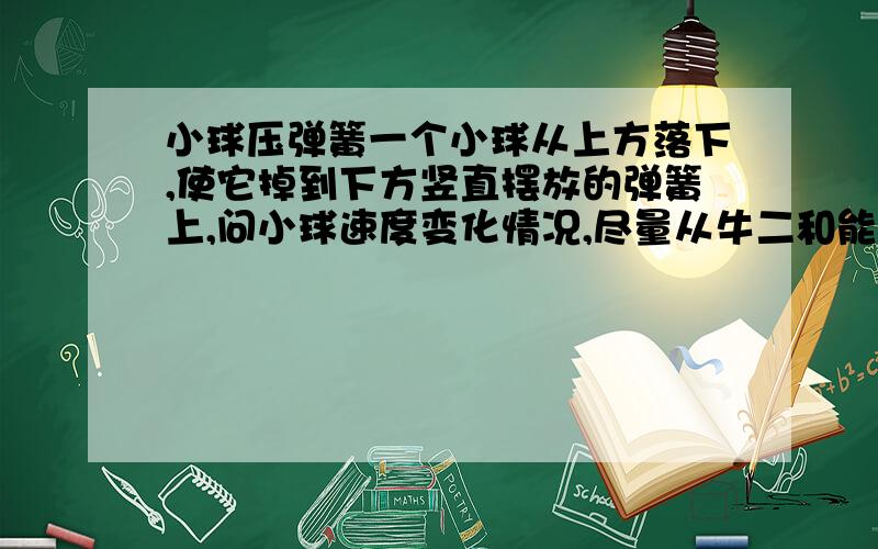 小球压弹簧一个小球从上方落下,使它掉到下方竖直摆放的弹簧上,问小球速度变化情况,尽量从牛二和能量这两个角度分析一下,我怎