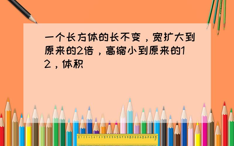 一个长方体的长不变，宽扩大到原来的2倍，高缩小到原来的12，体积（　　）