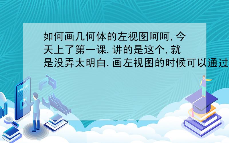 如何画几何体的左视图呵呵,今天上了第一课.讲的是这个,就是没弄太明白.画左视图的时候可以通过图形的高来确定长,那宽呢?按