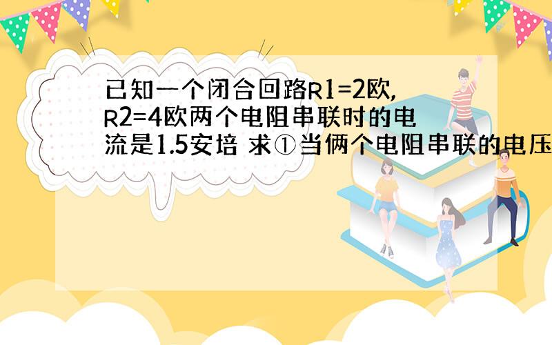 已知一个闭合回路R1=2欧,R2=4欧两个电阻串联时的电流是1.5安培 求①当俩个电阻串联的电压分别是多少?