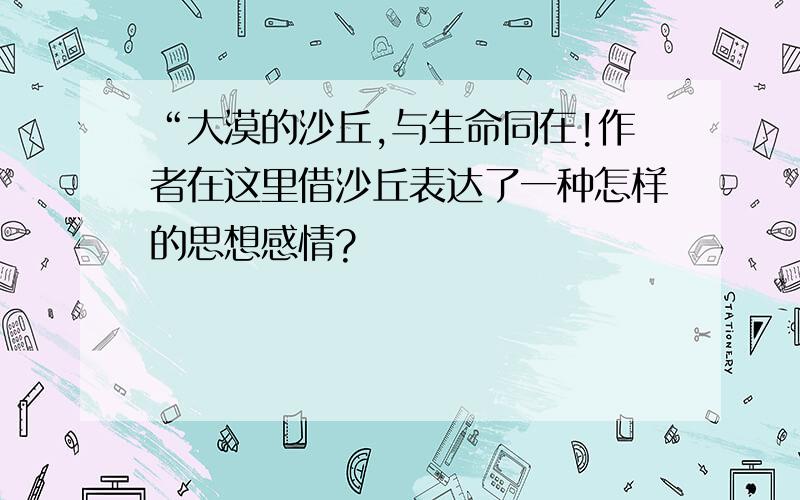 “大漠的沙丘,与生命同在!作者在这里借沙丘表达了一种怎样的思想感情?