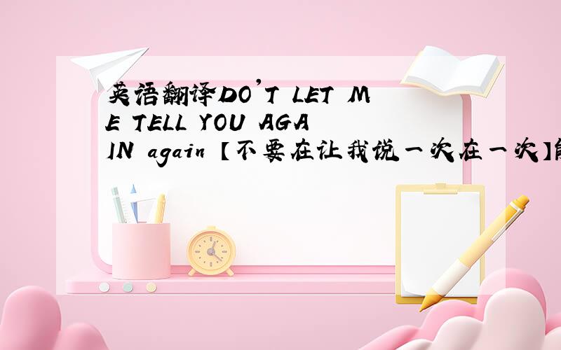 英语翻译DO'T LET ME TELL YOU AGAIN again 【不要在让我说一次在一次】能不能 DO'T L