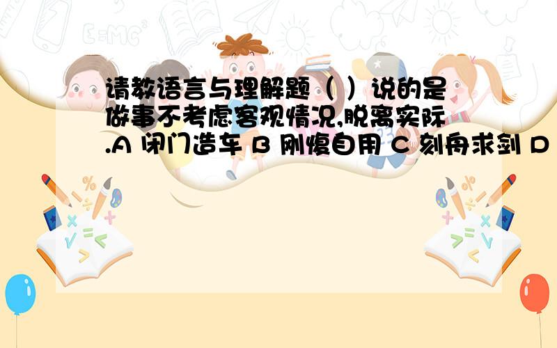 请教语言与理解题（ ）说的是做事不考虑客观情况,脱离实际.A 闭门造车 B 刚愎自用 C 刻舟求剑 D 安分守己