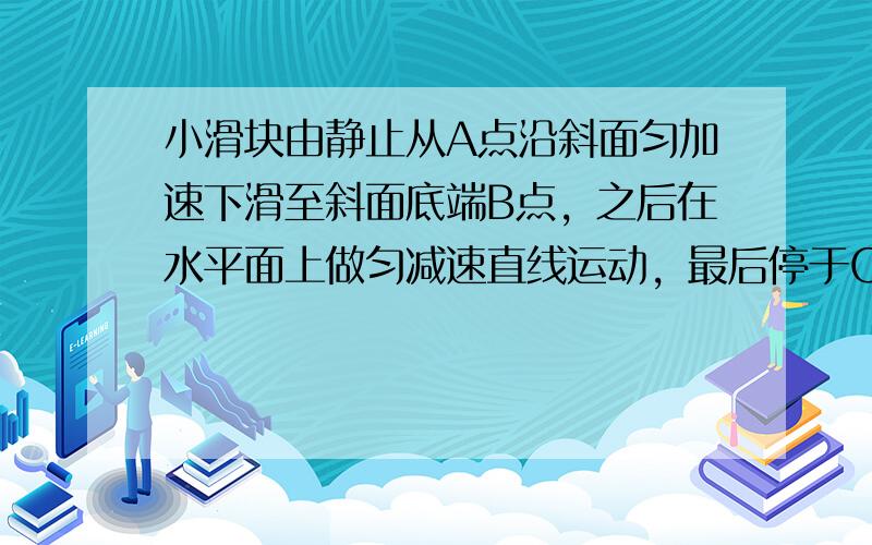 小滑块由静止从A点沿斜面匀加速下滑至斜面底端B点，之后在水平面上做匀减速直线运动，最后停于C点．已知经B点处时速度大小不