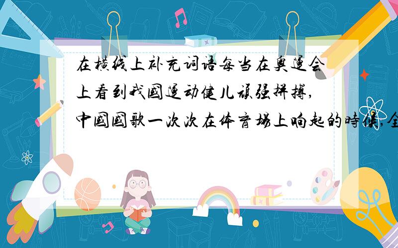 在横线上补充词语每当在奥运会上看到我国运动健儿顽强拼搏,中国国歌一次次在体育场上响起的时候,全国人民的心情是多么激动.你