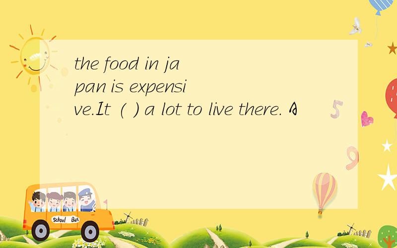 the food in japan is expensive.It ( ) a lot to live there. A