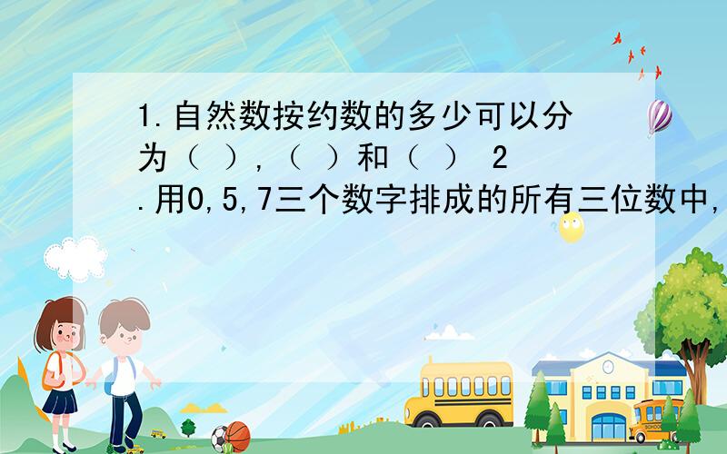 1.自然数按约数的多少可以分为（ ）,（ ）和（ ） 2.用0,5,7三个数字排成的所有三位数中,能同时被2,3.5整除