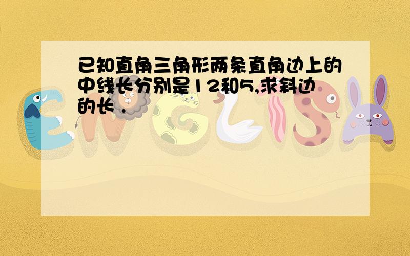 已知直角三角形两条直角边上的中线长分别是12和5,求斜边的长 .