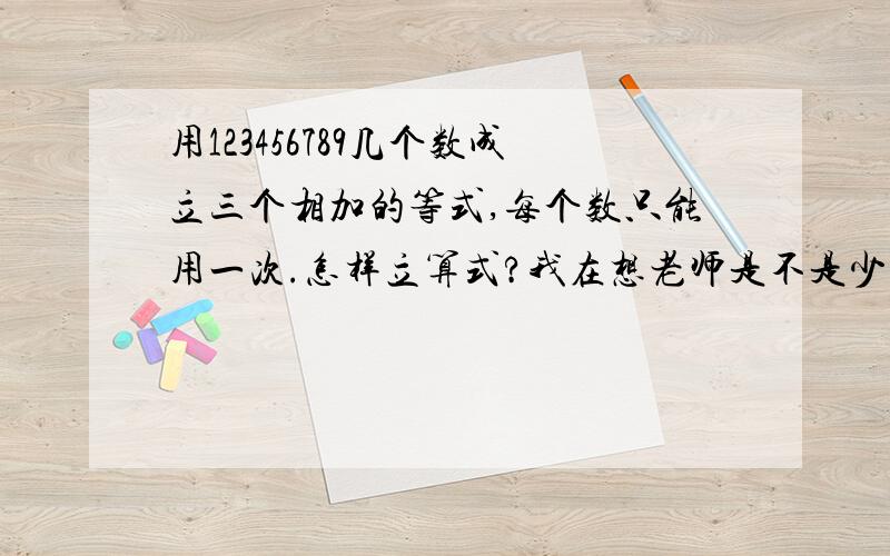 用123456789几个数成立三个相加的等式,每个数只能用一次.怎样立算式?我在想老师是不是少写一个0