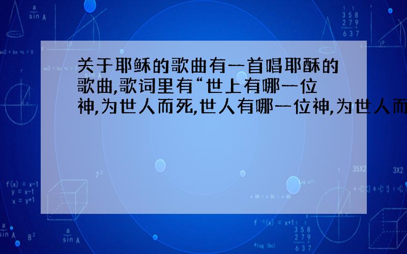 关于耶稣的歌曲有一首唱耶酥的歌曲,歌词里有“世上有哪一位神,为世人而死,世人有哪一位神,为世人而生”,是童音版的,比较欢