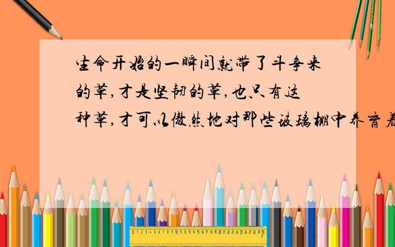 生命开始的一瞬间就带了斗争来的草,才是坚韧的草,也只有这种草,才可以傲然地对那些玻璃棚中养育着的盆花哄笑.（这句话让你联