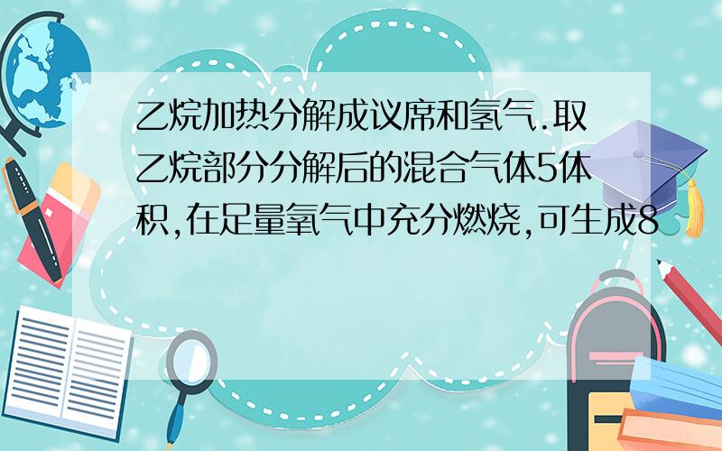 乙烷加热分解成议席和氢气.取乙烷部分分解后的混合气体5体积,在足量氧气中充分燃烧,可生成8