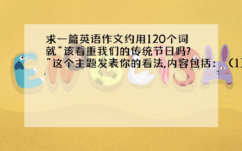 求一篇英语作文约用120个词就“该看重我们的传统节日吗?”这个主题发表你的看法,内容包括：（1）传统节日的意义;（2)西