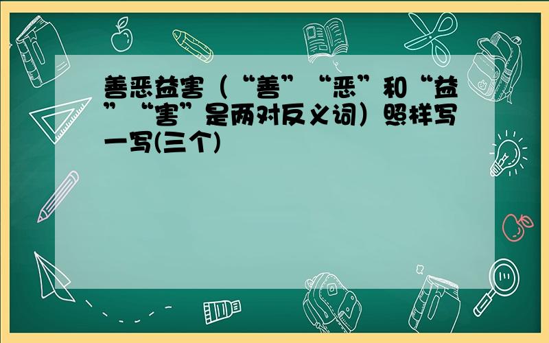 善恶益害（“善”“恶”和“益”“害”是两对反义词）照样写一写(三个)