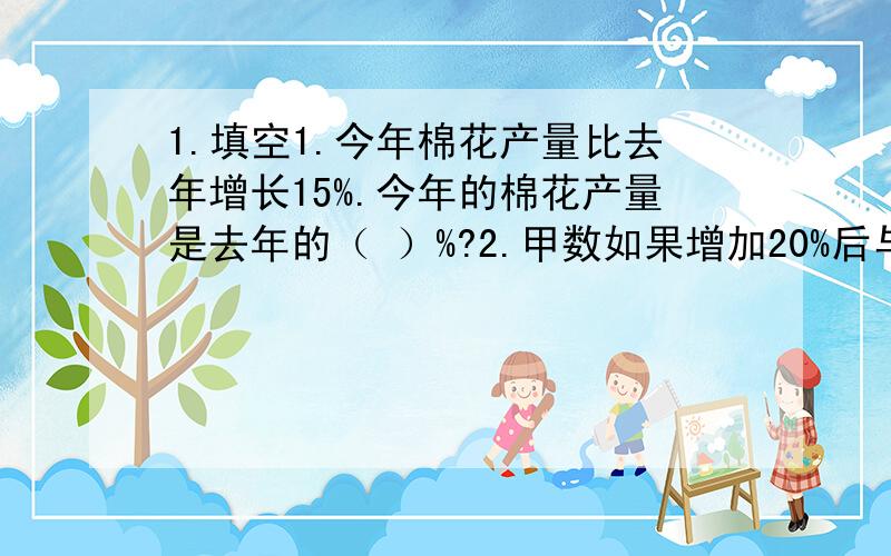 1.填空1.今年棉花产量比去年增长15%.今年的棉花产量是去年的（ ）%?2.甲数如果增加20%后与乙数相等,乙数相当于