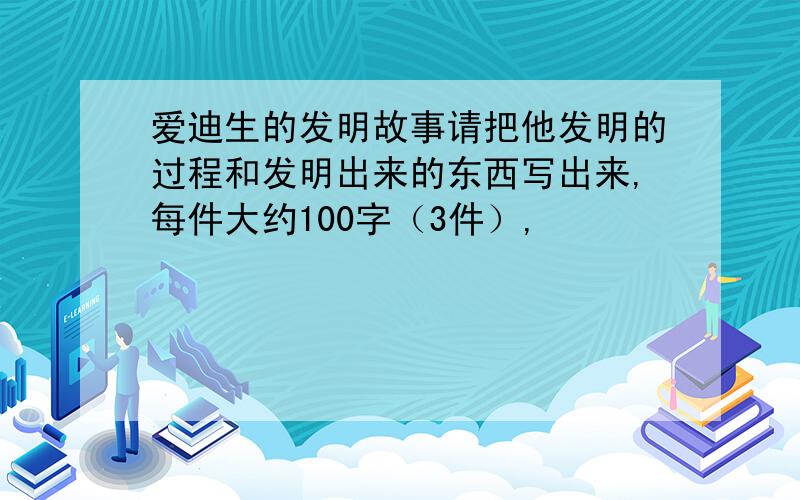 爱迪生的发明故事请把他发明的过程和发明出来的东西写出来,每件大约100字（3件）,