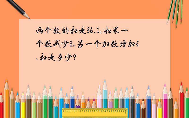 两个数的和是36.1,如果一个数减少2,另一个加数增加5,和是多少?