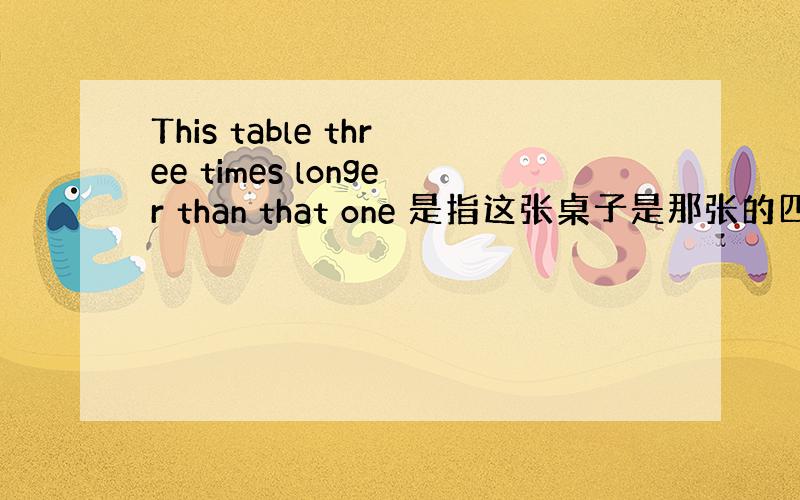 This table three times longer than that one 是指这张桌子是那张的四倍吗?