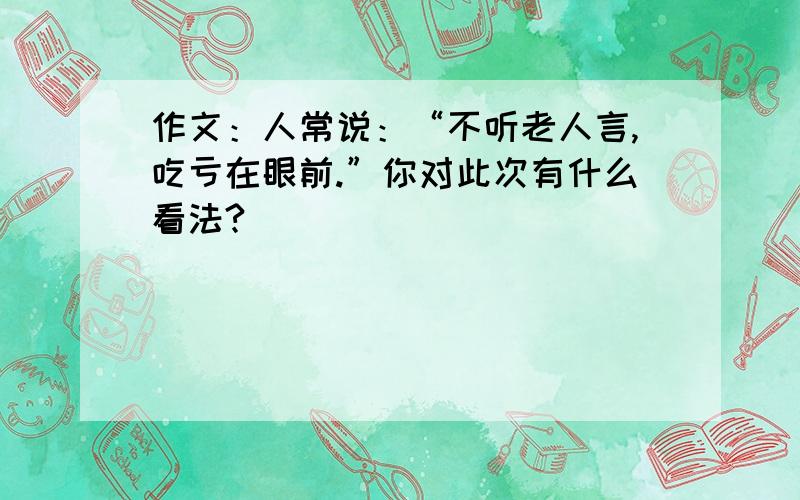 作文：人常说：“不听老人言,吃亏在眼前.”你对此次有什么看法?