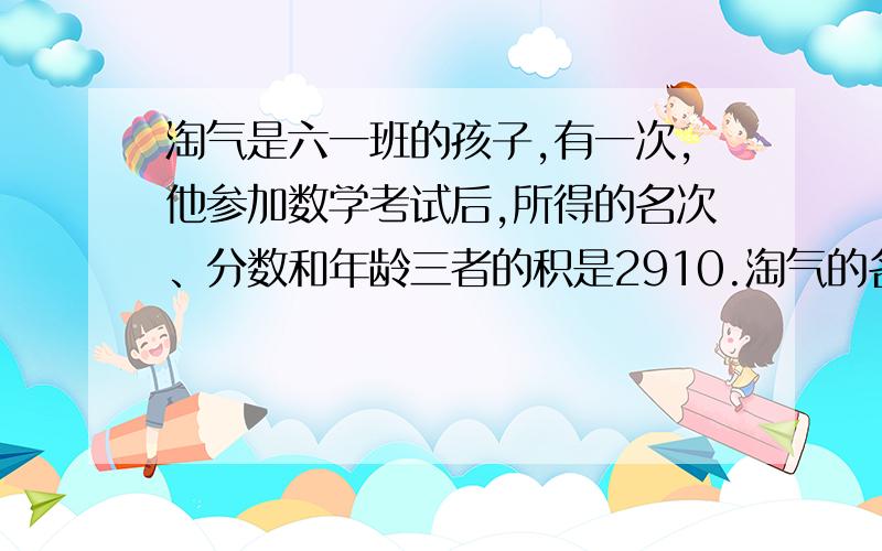 淘气是六一班的孩子,有一次,他参加数学考试后,所得的名次、分数和年龄三者的积是2910.淘气的名次、分数和年龄分别是多少