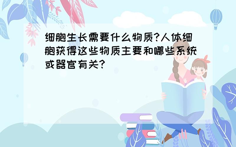 细胞生长需要什么物质?人体细胞获得这些物质主要和哪些系统或器官有关?