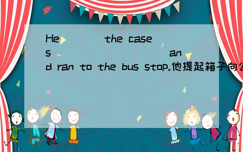 He____the cases __________and ran to the bus stop.他提起箱子向公交跑了