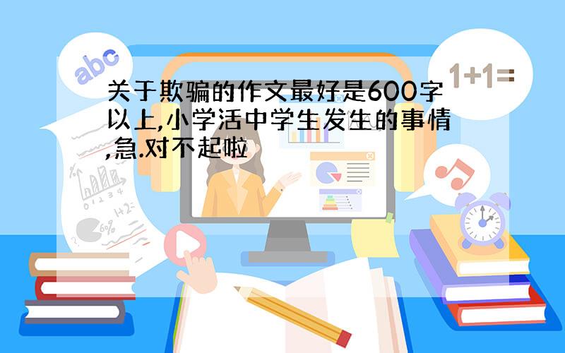 关于欺骗的作文最好是600字以上,小学活中学生发生的事情,急.对不起啦