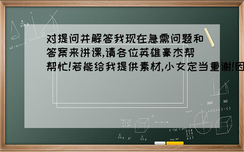 对提问并解答我现在急需问题和答案来讲课,请各位英雄豪杰帮帮忙!若能给我提供素材,小女定当重谢!因急需素材,所以多多上传素