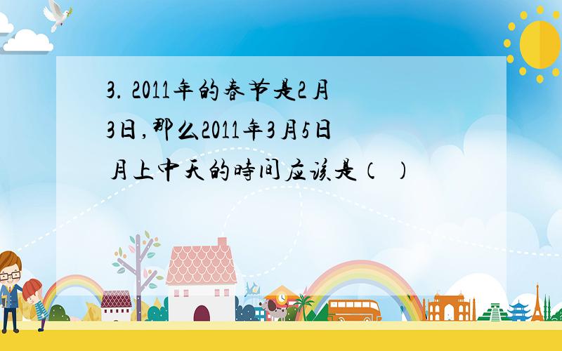 3. 2011年的春节是2月3日,那么2011年3月5日月上中天的时间应该是（ ）