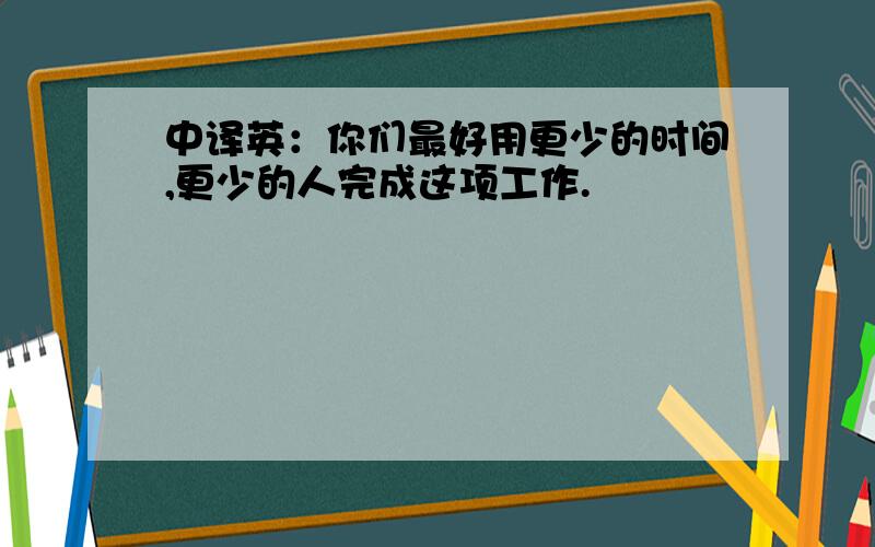 中译英：你们最好用更少的时间,更少的人完成这项工作.