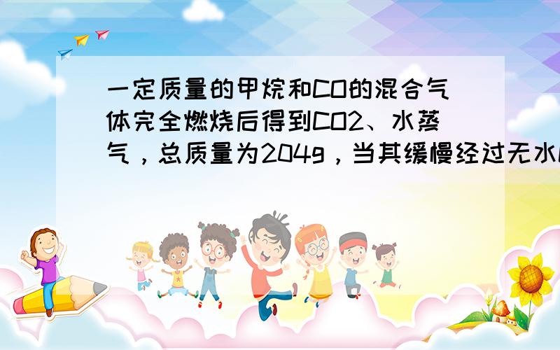 一定质量的甲烷和CO的混合气体完全燃烧后得到CO2、水蒸气，总质量为204g，当其缓慢经过无水CaCl2充分吸收水分后，