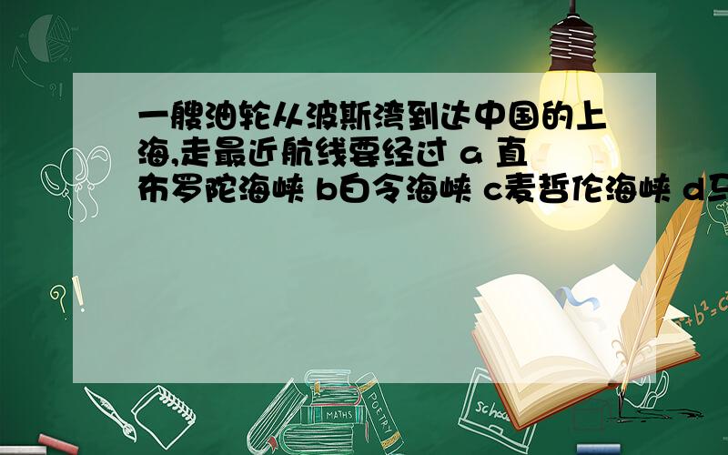 一艘油轮从波斯湾到达中国的上海,走最近航线要经过 a 直布罗陀海峡 b白令海峡 c麦哲伦海峡 d马六甲海峡