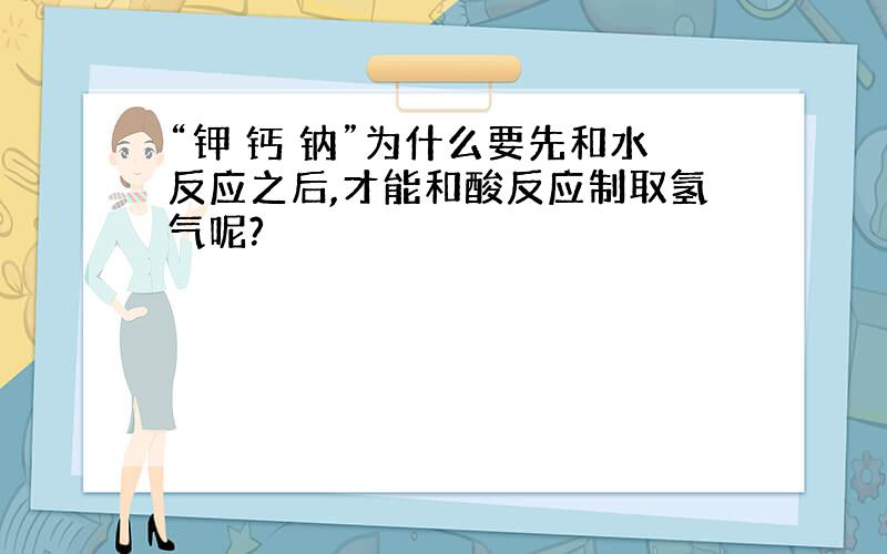 “钾 钙 钠”为什么要先和水反应之后,才能和酸反应制取氢气呢?