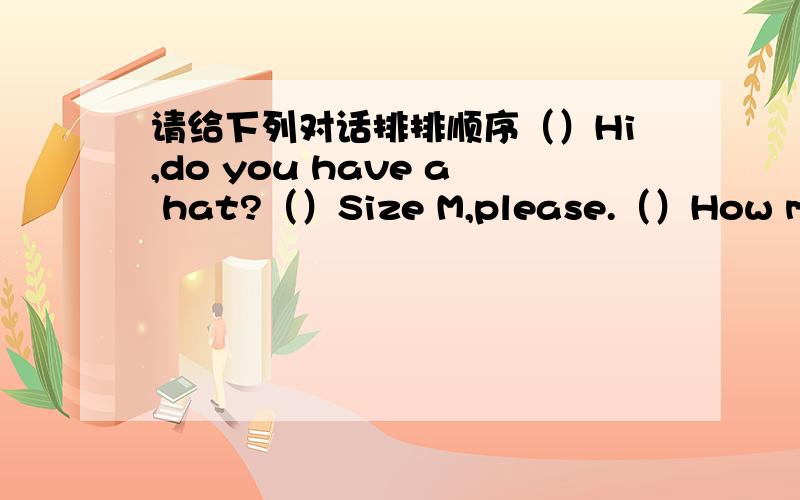 请给下列对话排排顺序（）Hi,do you have a hat?（）Size M,please.（）How much