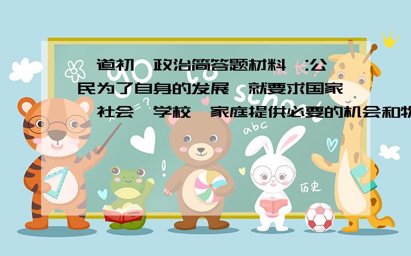 一道初一政治简答题材料一:公民为了自身的发展,就要求国家,社会,学校,家庭提供必要的机会和物质条件,以保障自己能上学接受