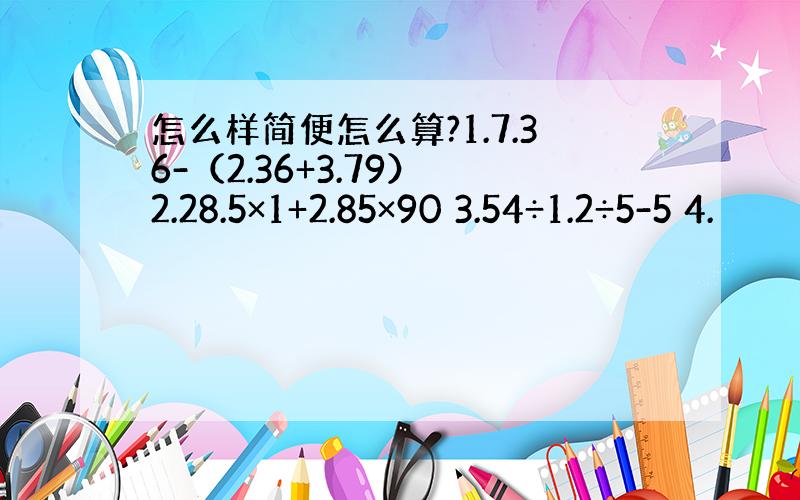 怎么样简便怎么算?1.7.36-（2.36+3.79） 2.28.5×1+2.85×90 3.54÷1.2÷5-5 4.