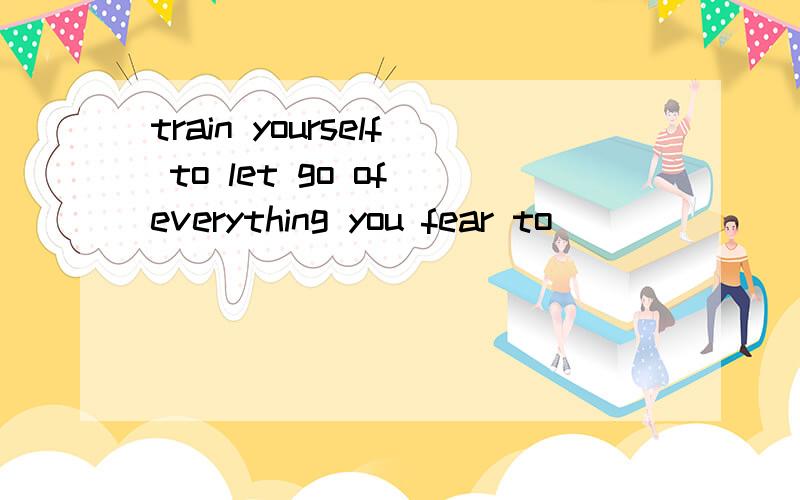 train yourself to let go of everything you fear to