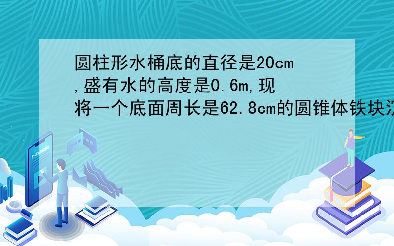 圆柱形水桶底的直径是20cm,盛有水的高度是0.6m,现将一个底面周长是62.8cm的圆锥体铁块沉入水中,水面升高