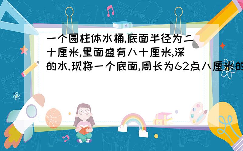 一个圆柱体水桶,底面半径为二十厘米,里面盛有八十厘米,深的水.现将一个底面,周长为62点八厘米的圆柱,体,块,完全沉入水