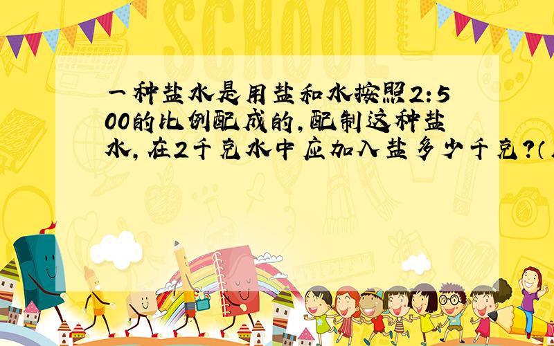 一种盐水是用盐和水按照2:500的比例配成的,配制这种盐水,在2千克水中应加入盐多少千克?（用解比例的方法