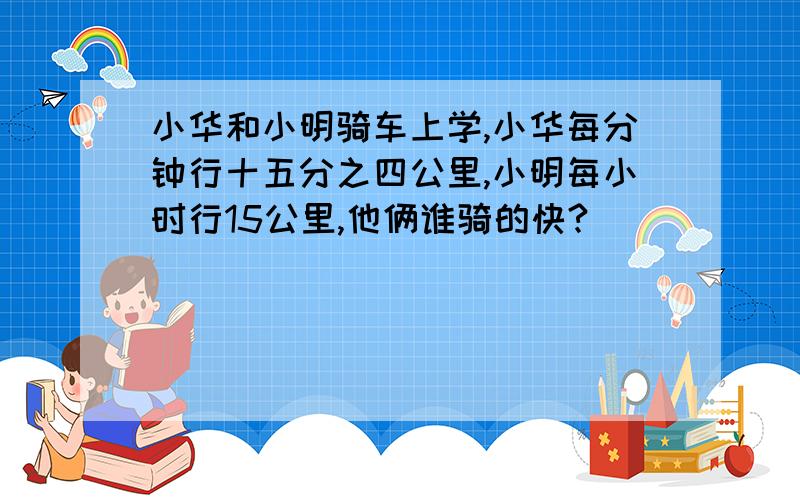 小华和小明骑车上学,小华每分钟行十五分之四公里,小明每小时行15公里,他俩谁骑的快?