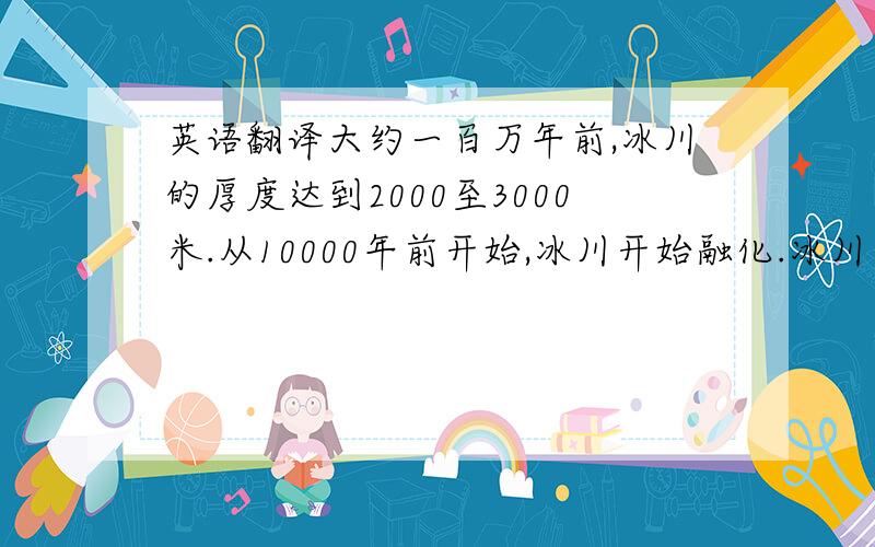 英语翻译大约一百万年前,冰川的厚度达到2000至3000米.从10000年前开始,冰川开始融化.冰川在向海洋的移动,并最